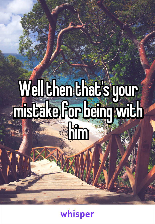 Well then that's your mistake for being with him