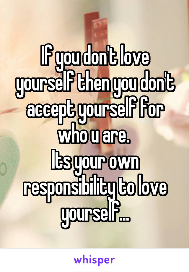 If you don't love yourself then you don't accept yourself for who u are. 
Its your own responsibility to love yourself...