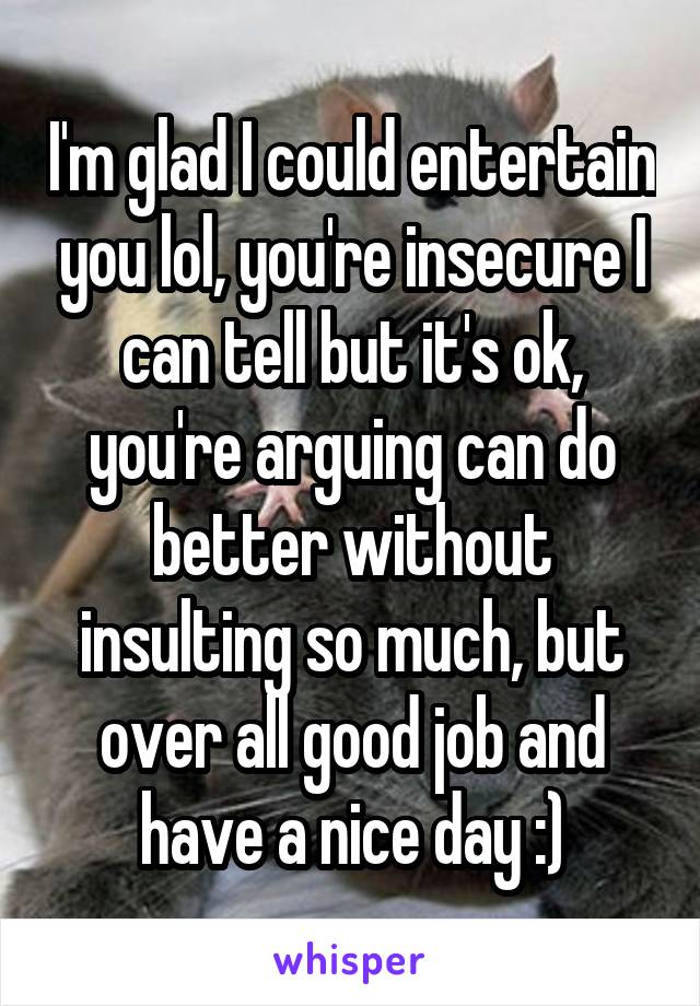 I'm glad I could entertain you lol, you're insecure I can tell but it's ok, you're arguing can do better without insulting so much, but over all good job and have a nice day :)