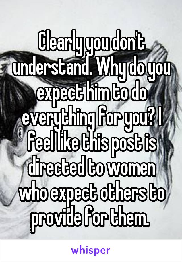 Clearly you don't understand. Why do you expect him to do everything for you? I feel like this post is directed to women who expect others to provide for them. 