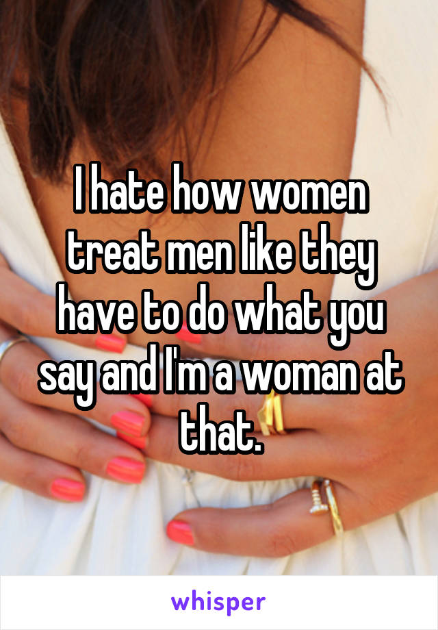 I hate how women treat men like they have to do what you say and I'm a woman at that.