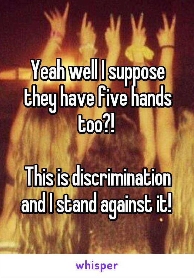 Yeah well I suppose they have five hands too?! 

This is discrimination and I stand against it! 