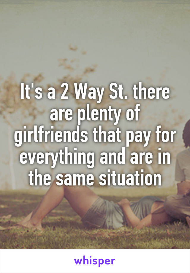 It's a 2 Way St. there are plenty of girlfriends that pay for everything and are in the same situation