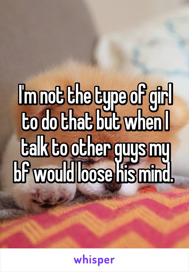 I'm not the type of girl to do that but when I talk to other guys my bf would loose his mind. 