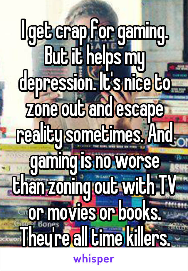 I get crap for gaming. But it helps my depression. It's nice to zone out and escape reality sometimes. And gaming is no worse than zoning out with TV or movies or books. They're all time killers.