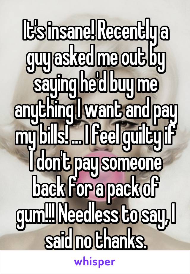 It's insane! Recently a guy asked me out by saying he'd buy me anything I want and pay my bills! ... I feel guilty if I don't pay someone back for a pack of gum!!! Needless to say, I said no thanks.