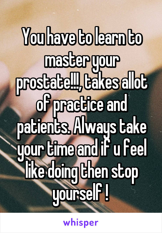 You have to learn to master your prostate!!!, takes allot of practice and patients. Always take your time and if u feel like doing then stop yourself ! 