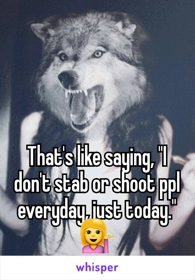 That's like saying, "I don't stab or shoot ppl everyday, just today." 💁