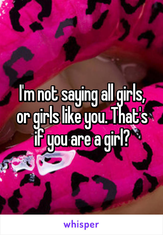 I'm not saying all girls, or girls like you. That's if you are a girl?