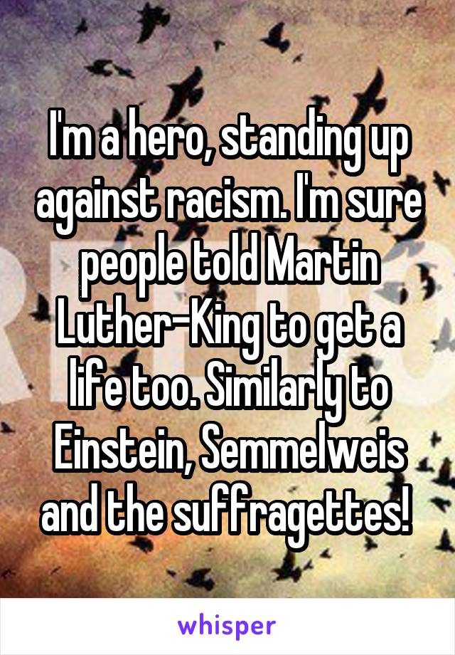 I'm a hero, standing up against racism. I'm sure people told Martin Luther-King to get a life too. Similarly to Einstein, Semmelweis and the suffragettes! 