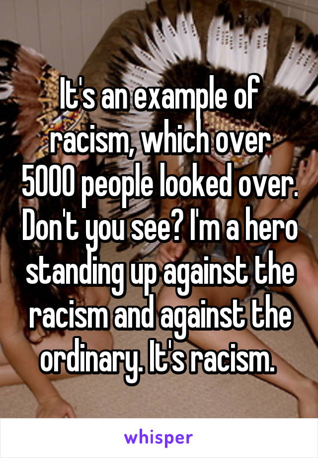 It's an example of racism, which over 5000 people looked over. Don't you see? I'm a hero standing up against the racism and against the ordinary. It's racism. 