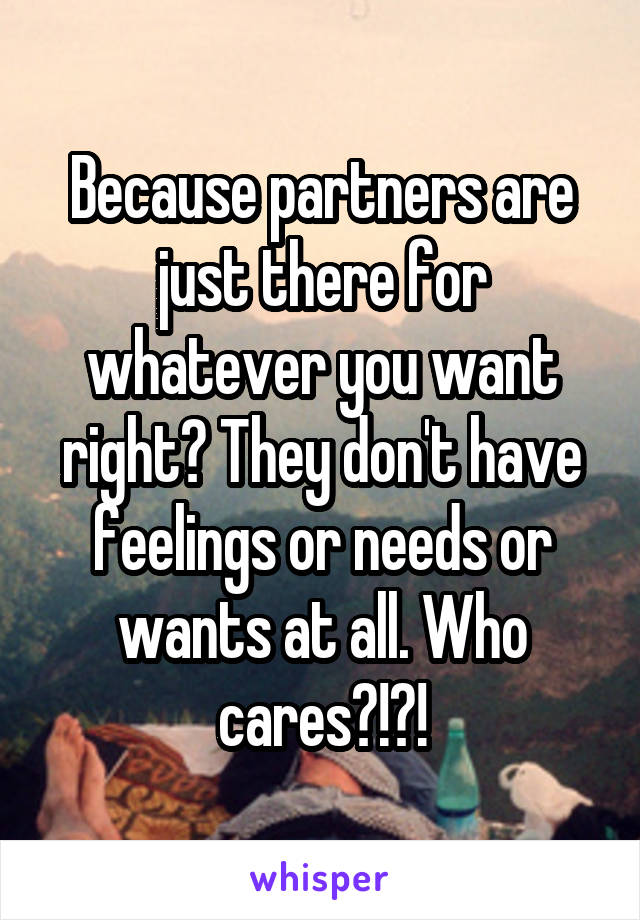 Because partners are just there for whatever you want right? They don't have feelings or needs or wants at all. Who cares?!?!