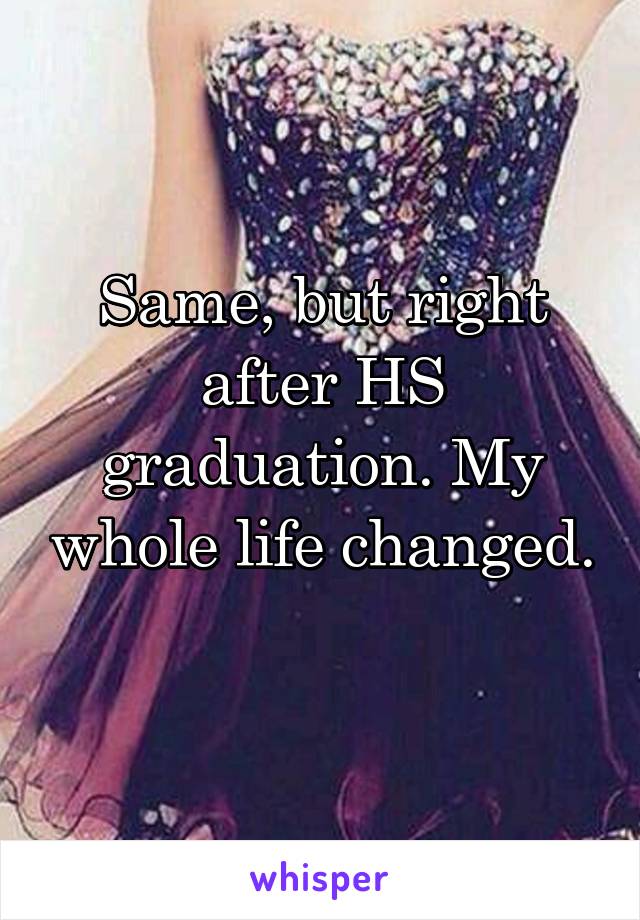 Same, but right after HS graduation. My whole life changed. 