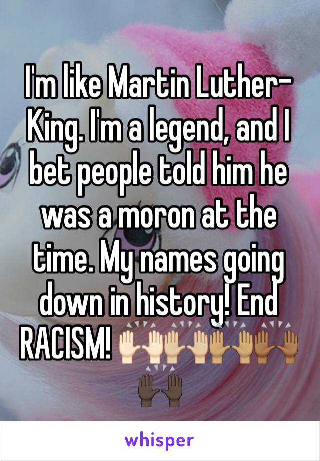 I'm like Martin Luther-King. I'm a legend, and I bet people told him he was a moron at the time. My names going down in history! End RACISM! 🙌🏻🙌🏼🙌🏽🙌🏾🙌🏿