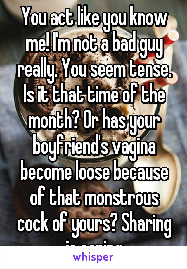 You act like you know me! I'm not a bad guy really. You seem tense. Is it that time of the month? Or has your boyfriend's vagina become loose because of that monstrous cock of yours? Sharing is caring