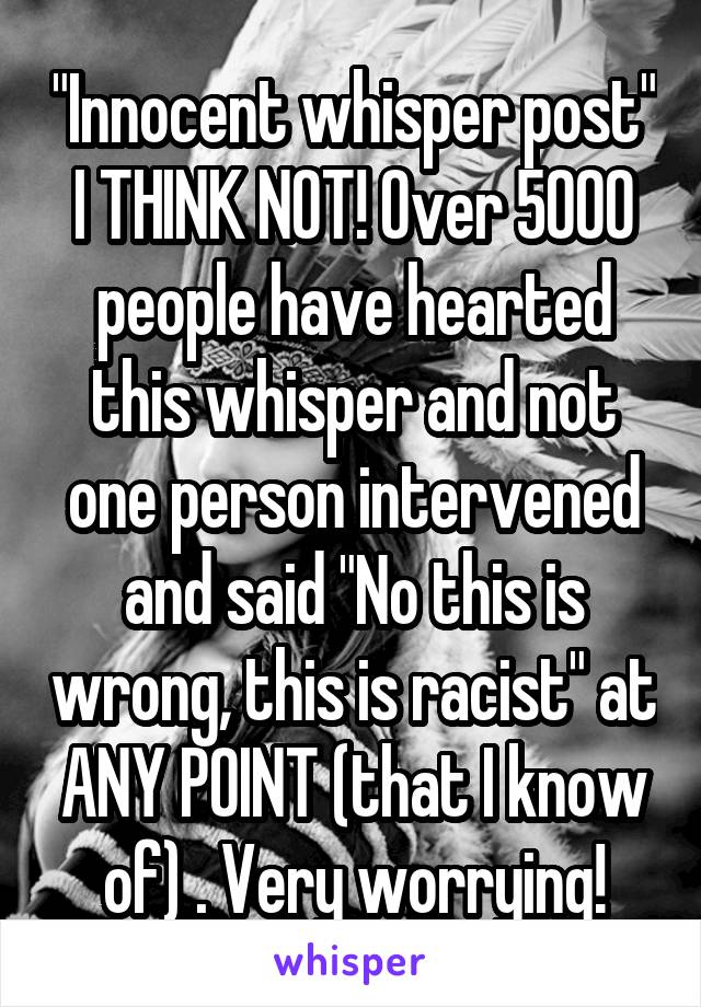 "Innocent whisper post" I THINK NOT! Over 5000 people have hearted this whisper and not one person intervened and said "No this is wrong, this is racist" at ANY POINT (that I know of) . Very worrying!