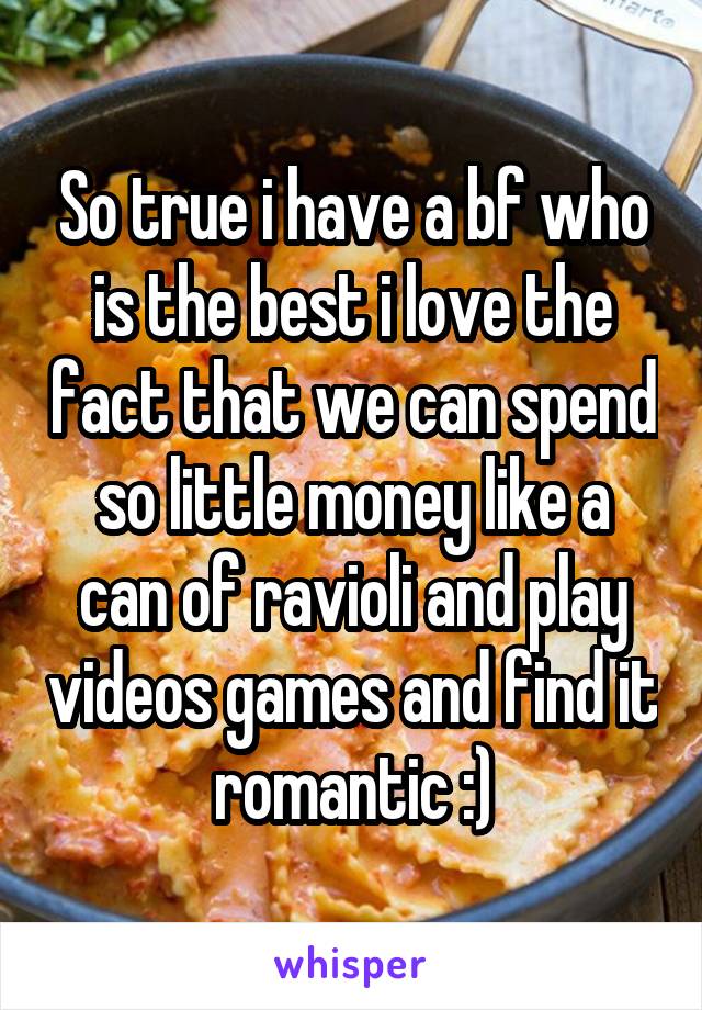 So true i have a bf who is the best i love the fact that we can spend so little money like a can of ravioli and play videos games and find it romantic :)