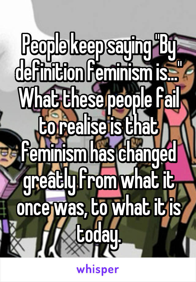 People keep saying "By definition feminism is..." What these people fail to realise is that feminism has changed greatly from what it once was, to what it is today.