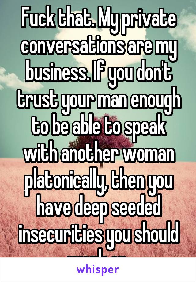 Fuck that. My private conversations are my business. If you don't trust your man enough to be able to speak with another woman platonically, then you have deep seeded insecurities you should work on.