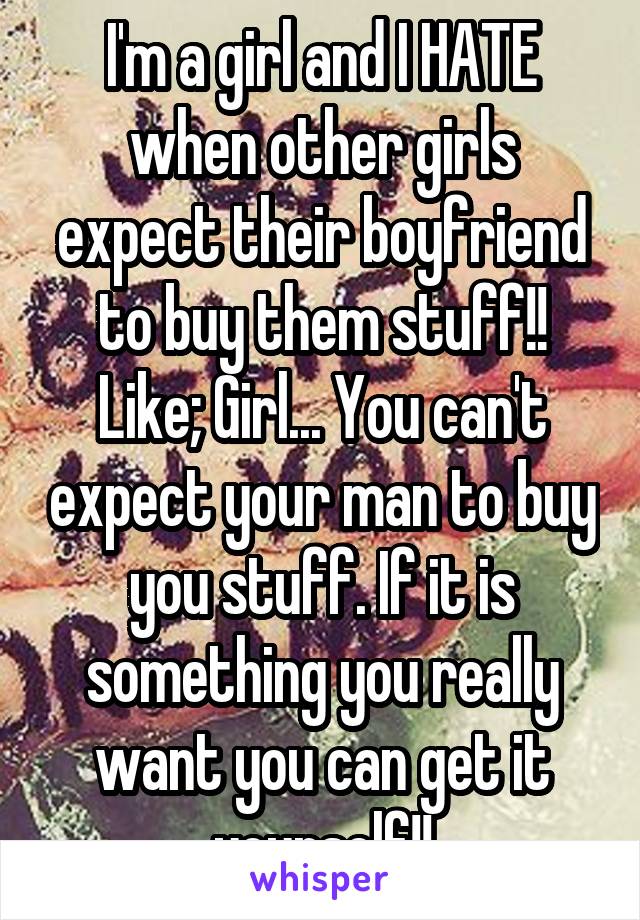 I'm a girl and I HATE when other girls expect their boyfriend to buy them stuff!! Like; Girl... You can't expect your man to buy you stuff. If it is something you really want you can get it yourself!!