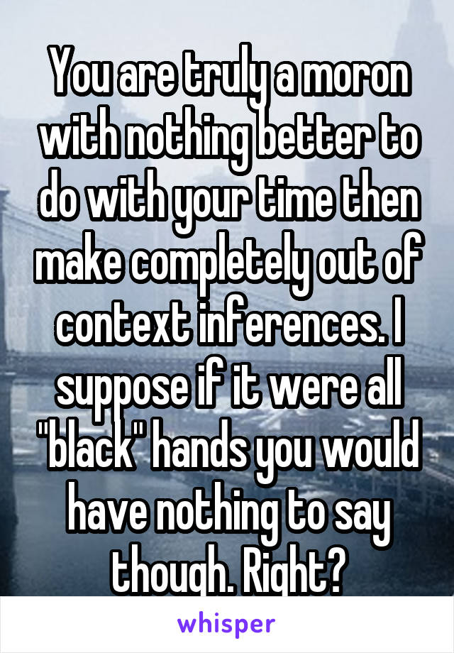 You are truly a moron with nothing better to do with your time then make completely out of context inferences. I suppose if it were all "black" hands you would have nothing to say though. Right?