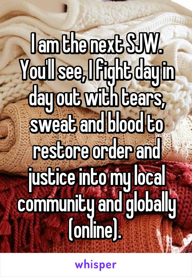 I am the next SJW. You'll see, I fight day in day out with tears, sweat and blood to restore order and justice into my local community and globally (online). 