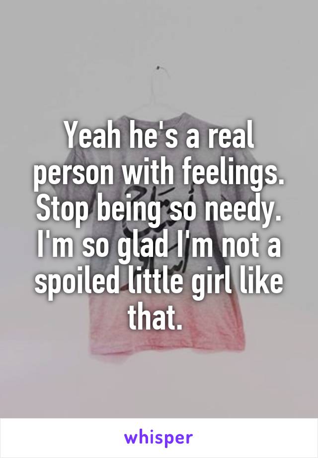 Yeah he's a real person with feelings. Stop being so needy. I'm so glad I'm not a spoiled little girl like that. 