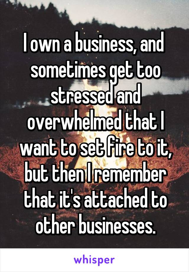 I own a business, and  sometimes get too stressed and overwhelmed that I want to set fire to it, but then I remember that it's attached to other businesses.
