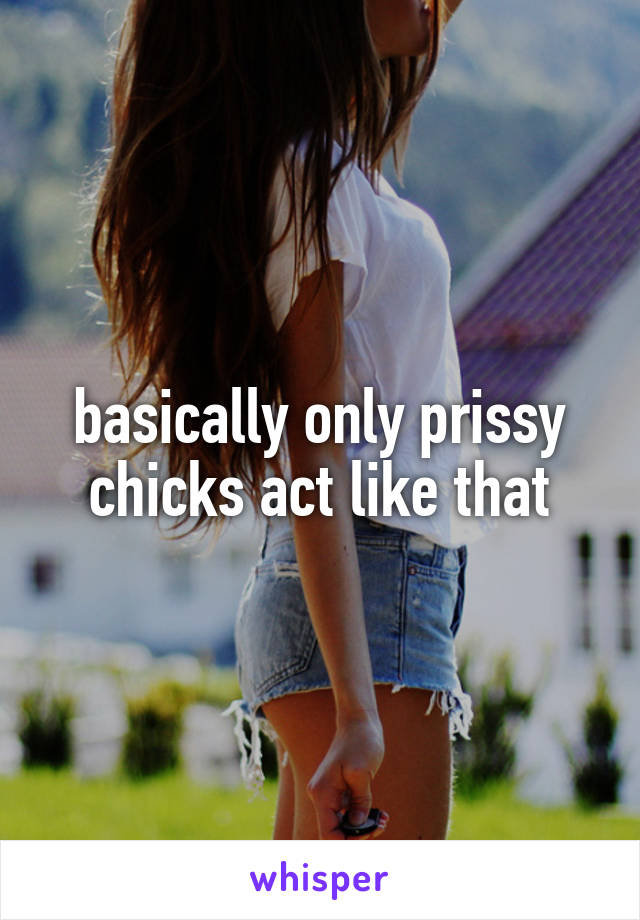 basically only prissy chicks act like that