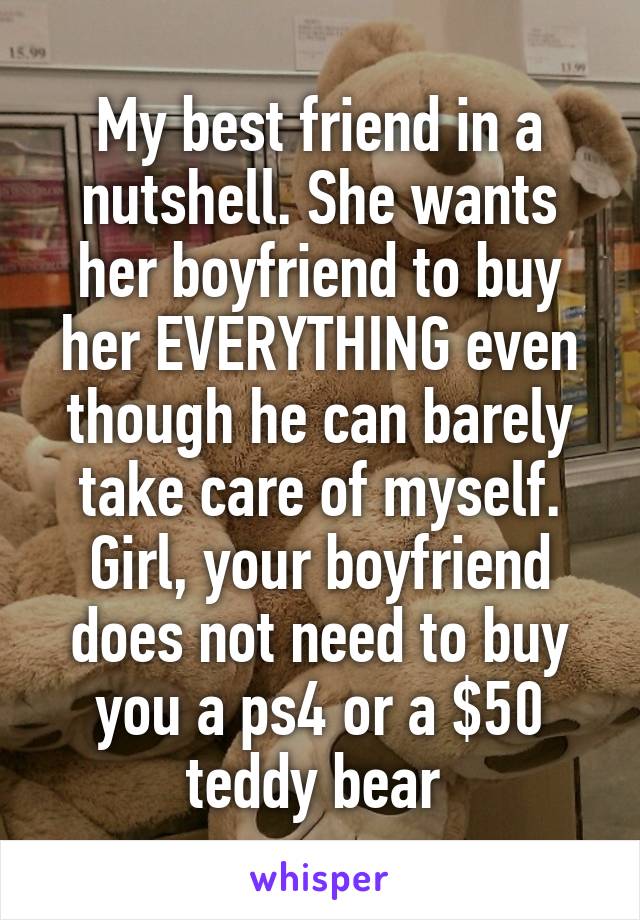 My best friend in a nutshell. She wants her boyfriend to buy her EVERYTHING even though he can barely take care of myself. Girl, your boyfriend does not need to buy you a ps4 or a $50 teddy bear 