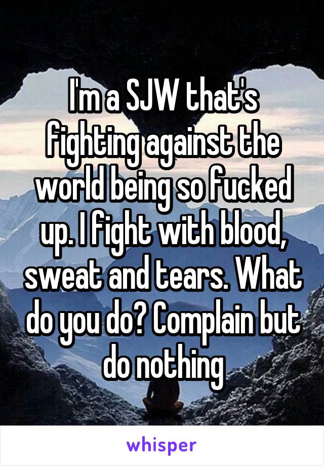 I'm a SJW that's fighting against the world being so fucked up. I fight with blood, sweat and tears. What do you do? Complain but do nothing