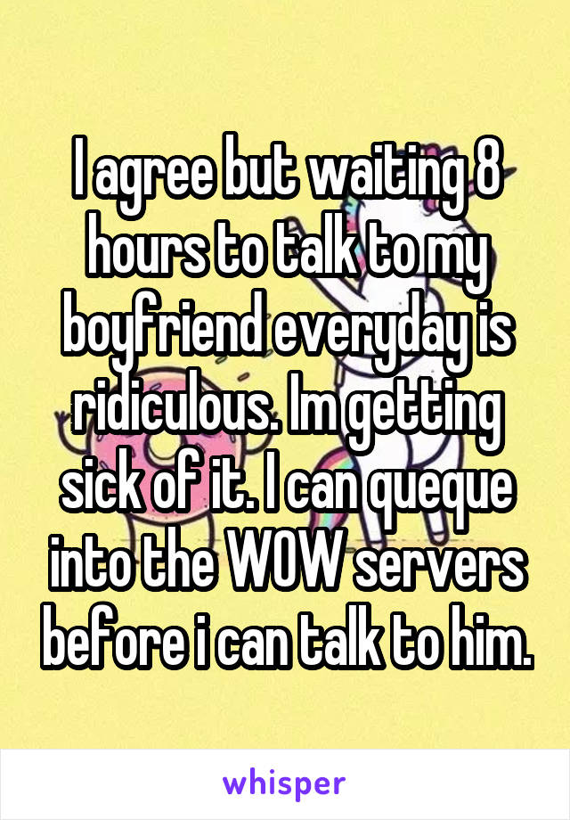 I agree but waiting 8 hours to talk to my boyfriend everyday is ridiculous. Im getting sick of it. I can queque into the WOW servers before i can talk to him.