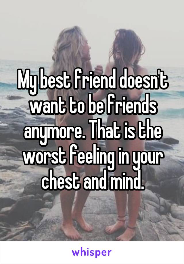 My best friend doesn't want to be friends anymore. That is the worst feeling in your chest and mind.