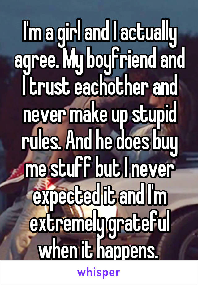 I'm a girl and I actually agree. My boyfriend and I trust eachother and never make up stupid rules. And he does buy me stuff but I never expected it and I'm extremely grateful when it happens. 