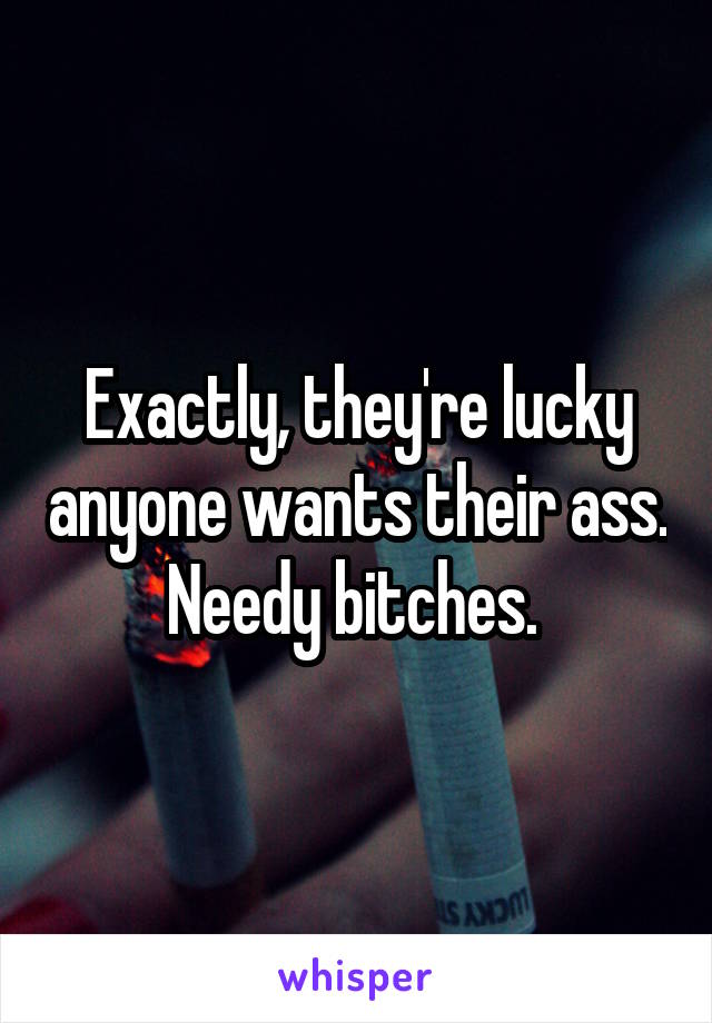 Exactly, they're lucky anyone wants their ass. Needy bitches. 