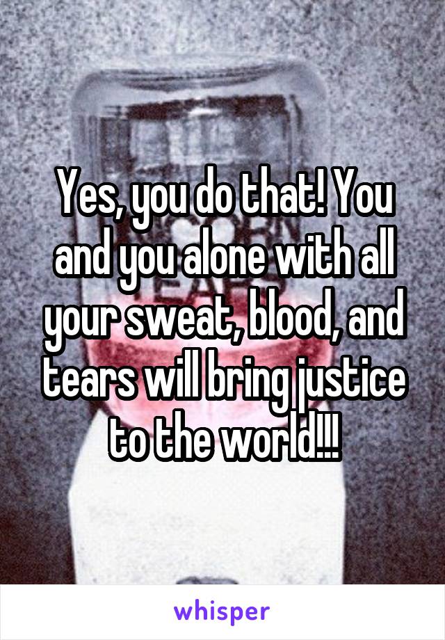 Yes, you do that! You and you alone with all your sweat, blood, and tears will bring justice to the world!!!