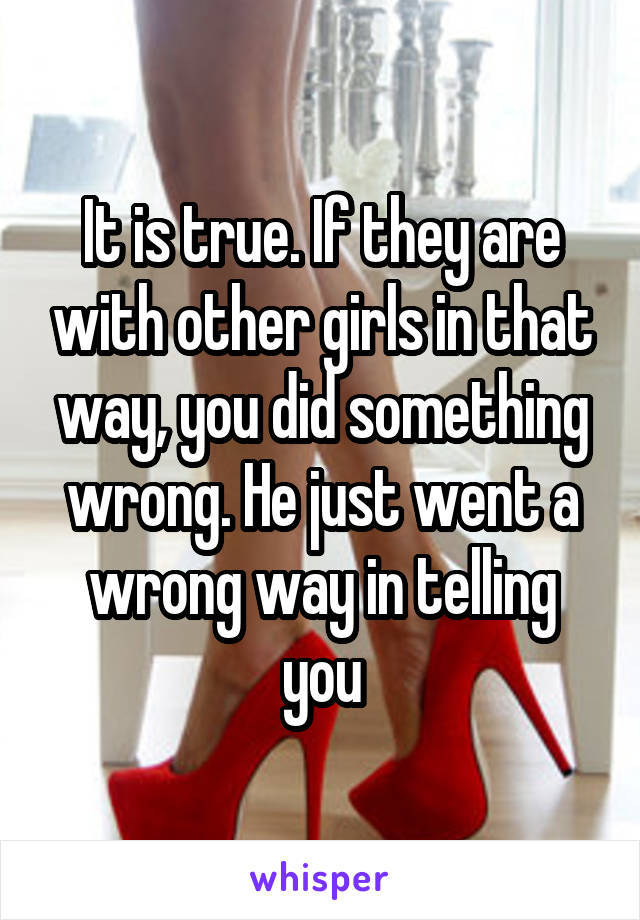 It is true. If they are with other girls in that way, you did something wrong. He just went a wrong way in telling you