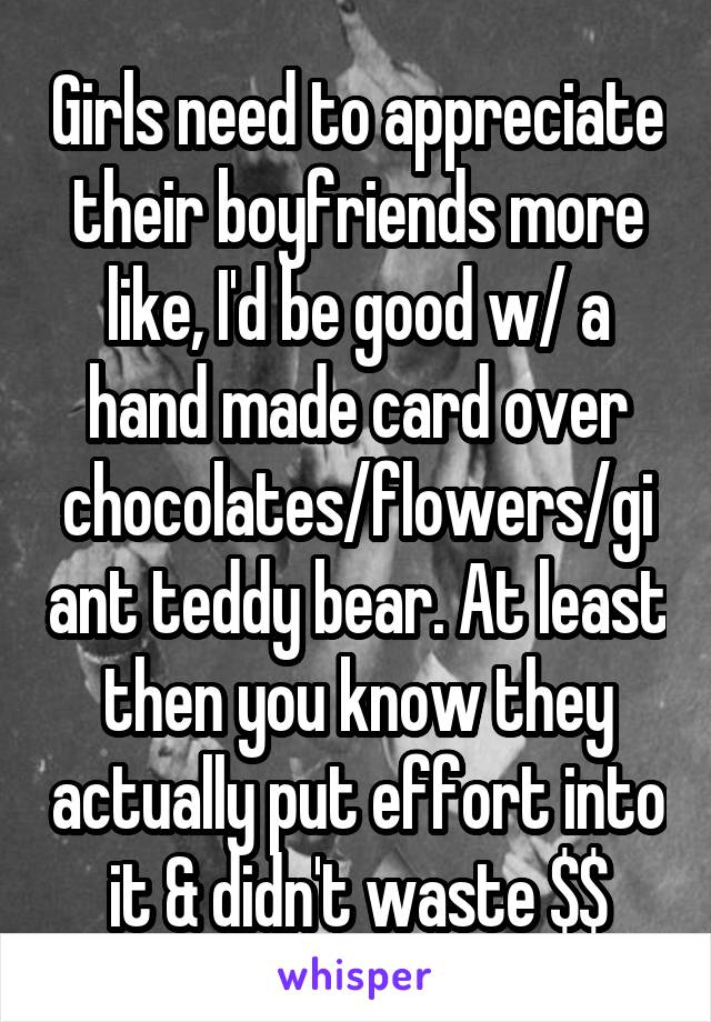 Girls need to appreciate their boyfriends more like, I'd be good w/ a hand made card over chocolates/flowers/giant teddy bear. At least then you know they actually put effort into it & didn't waste $$