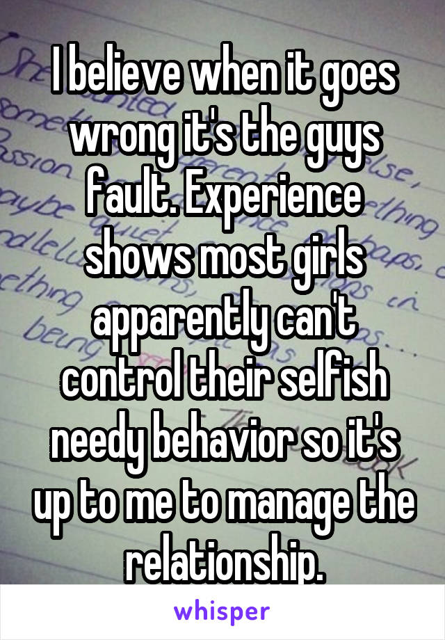 I believe when it goes wrong it's the guys fault. Experience shows most girls apparently can't control their selfish needy behavior so it's up to me to manage the relationship.