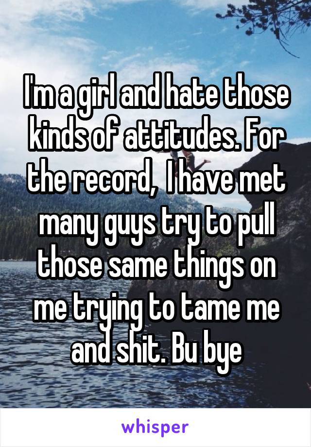 I'm a girl and hate those kinds of attitudes. For the record,  I have met many guys try to pull those same things on me trying to tame me and shit. Bu bye