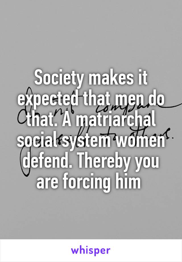 Society makes it expected that men do that. A matriarchal social system women defend. Thereby you are forcing him 