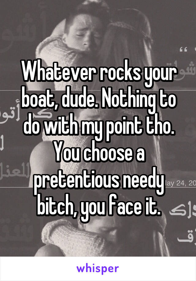 Whatever rocks your boat, dude. Nothing to do with my point tho. You choose a pretentious needy bitch, you face it.