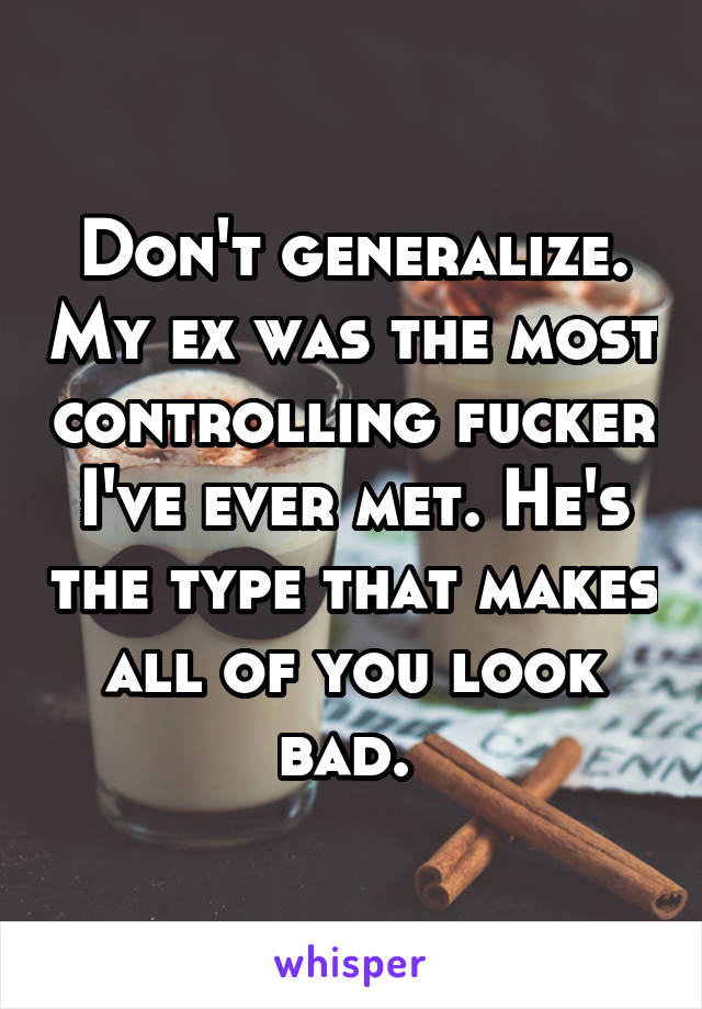 Don't generalize. My ex was the most controlling fucker I've ever met. He's the type that makes all of you look bad. 