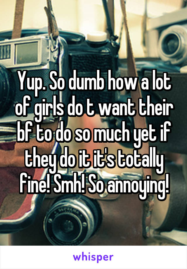 Yup. So dumb how a lot of girls do t want their bf to do so much yet if they do it it's totally fine! Smh! So annoying!