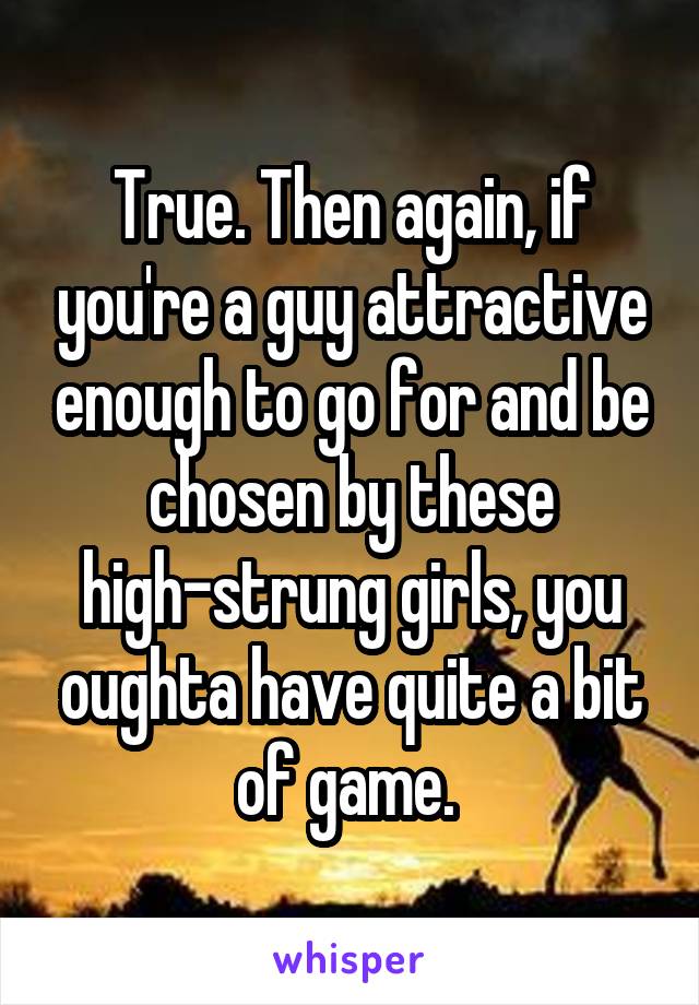 True. Then again, if you're a guy attractive enough to go for and be chosen by these high-strung girls, you oughta have quite a bit of game. 