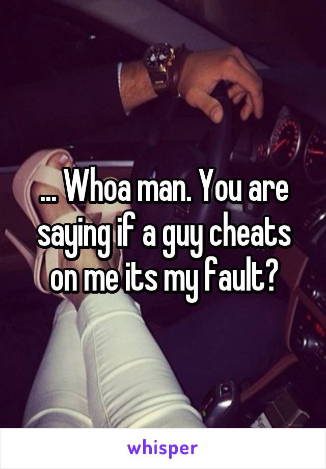 ... Whoa man. You are saying if a guy cheats on me its my fault?