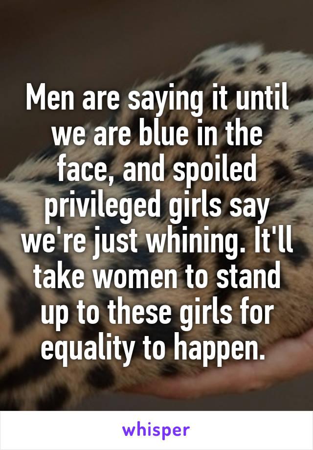 Men are saying it until we are blue in the face, and spoiled privileged girls say we're just whining. It'll take women to stand up to these girls for equality to happen. 