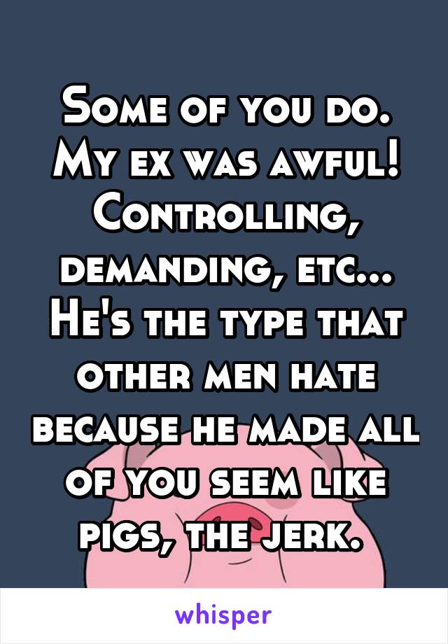 Some of you do. My ex was awful! Controlling, demanding, etc... He's the type that other men hate because he made all of you seem like pigs, the jerk. 