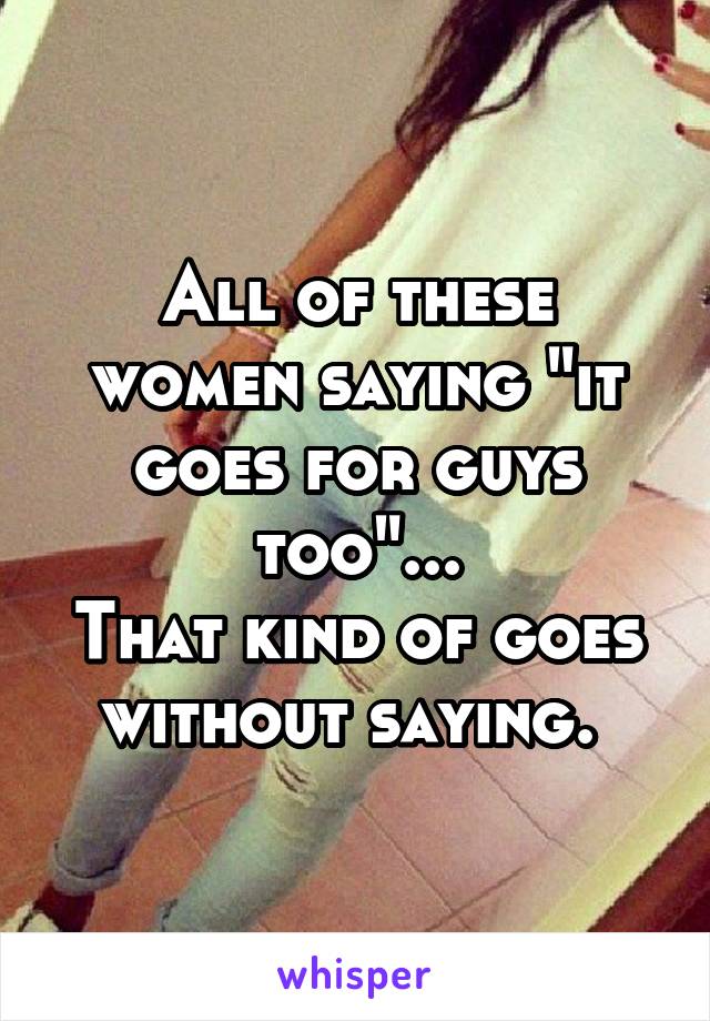 All of these women saying "it goes for guys too"...
That kind of goes without saying. 