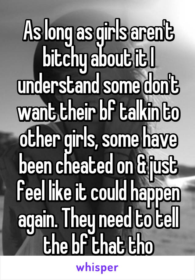 As long as girls aren't bitchy about it I understand some don't want their bf talkin to other girls, some have been cheated on & just feel like it could happen again. They need to tell the bf that tho